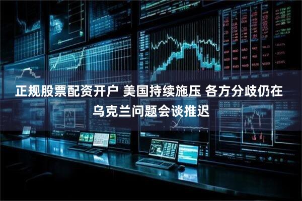 正规股票配资开户 美国持续施压 各方分歧仍在 乌克兰问题会谈推迟