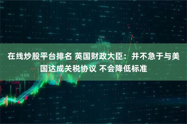 在线炒股平台排名 英国财政大臣：并不急于与美国达成关税协议 不会降低标准