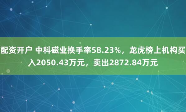 配资开户 中科磁业换手率58.23%，龙虎榜上机构买入2050.43万元，卖出2872.84万元