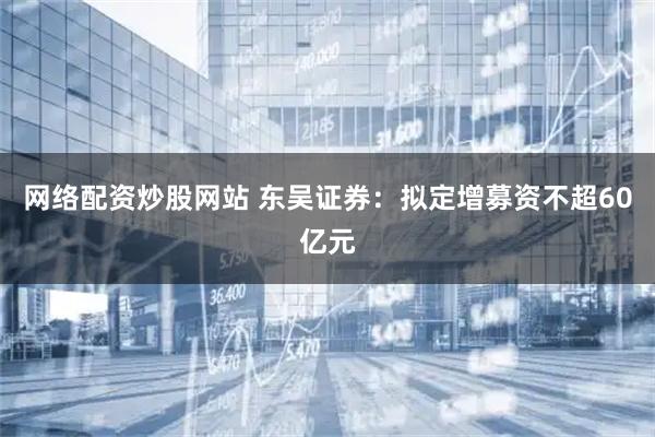 网络配资炒股网站 东吴证券：拟定增募资不超60亿元