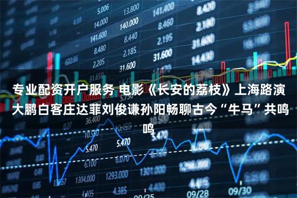 专业配资开户服务 电影《长安的荔枝》上海路演 大鹏白客庄达菲刘俊谦孙阳畅聊古今“牛马”共鸣