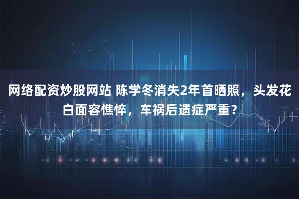 网络配资炒股网站 陈学冬消失2年首晒照，头发花白面容憔悴，车祸后遗症严重？