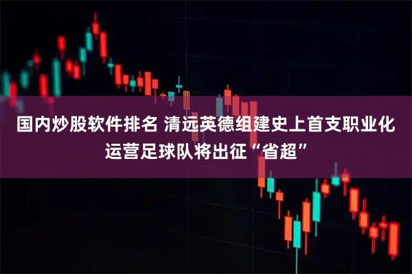 国内炒股软件排名 清远英德组建史上首支职业化运营足球队将出征“省超”