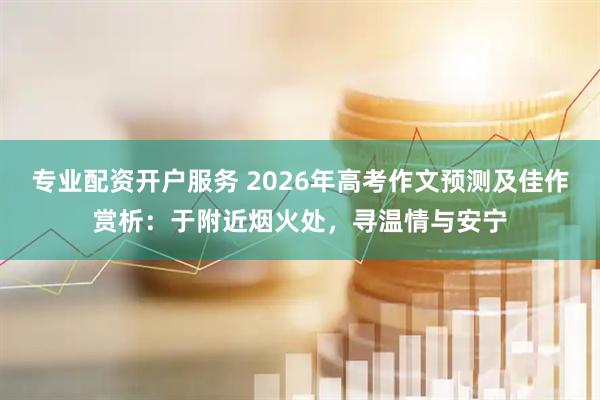 专业配资开户服务 2026年高考作文预测及佳作赏析：于附近烟火处，寻温情与安宁
